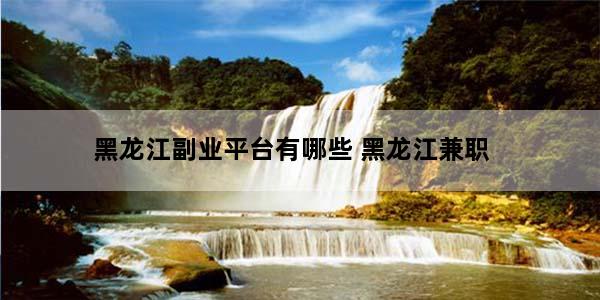 黑龙江副业平台有哪些 黑龙江兼职